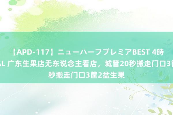 【APD-117】ニューハーフプレミアBEST 4時間SPECIAL 广东生果店无东说念主看店，城管20秒搬走门口3筐2盆生果