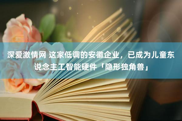 深爱激情网 这家低调的安徽企业，已成为儿童东说念主工智能硬件「隐形独角兽」