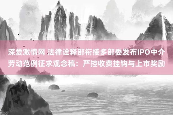 深爱激情网 法律诠释部衔接多部委发布IPO中介劳动范例征求观念稿：严控收费挂钩与上市奖励