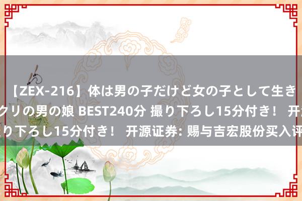 【ZEX-216】体は男の子だけど女の子として生きてる 感じやすいペニクリの男の娘 BEST240分 撮り下ろし15分付き！ 开源证券: 赐与吉宏股份买入评级