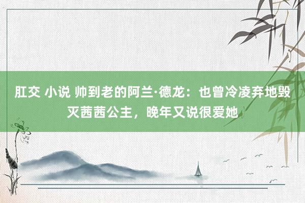 肛交 小说 帅到老的阿兰·德龙：也曾冷凌弃地毁灭茜茜公主，晚年又说很爱她