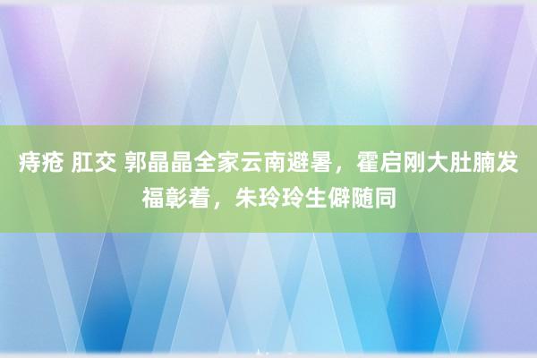 痔疮 肛交 郭晶晶全家云南避暑，霍启刚大肚腩发福彰着，朱玲玲生僻随同