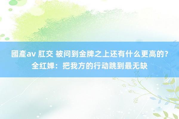 國產av 肛交 被问到金牌之上还有什么更高的？全红婵：把我方的行动跳到最无缺