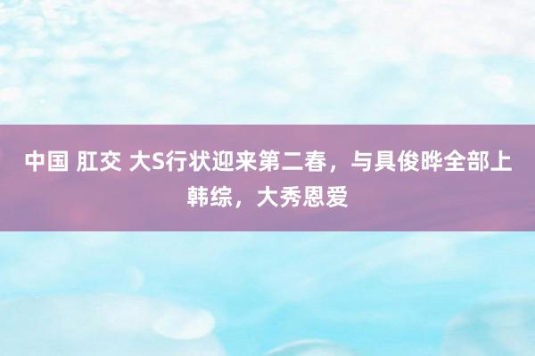 中国 肛交 大S行状迎来第二春，与具俊晔全部上韩综，大秀恩爱