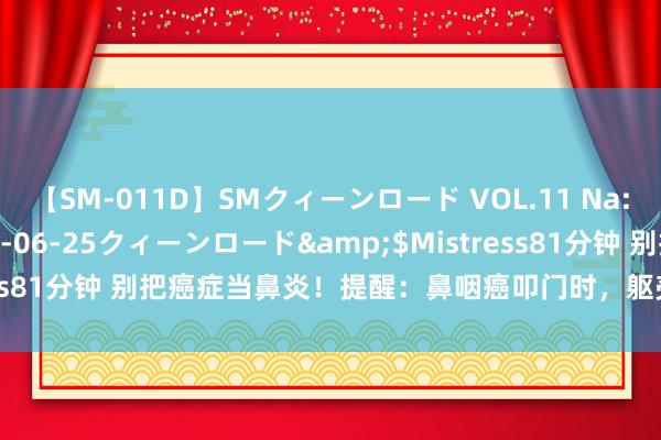 【SM-011D】SMクィーンロード VOL.11 Na:Na</a>2013-06-25クィーンロード&$Mistress81分钟 别把癌症当鼻炎！提醒：鼻咽癌叩门时，躯壳会给4个“辅导”