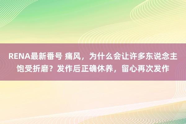 RENA最新番号 痛风，为什么会让许多东说念主饱受折磨？发作后正确休养，留心再次发作