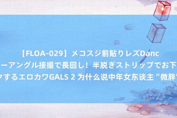 【FLOA-029】メコスジ前貼りレズDance オマ○コ喰い込みをローアングル接撮で長回し！半脱ぎストリップでお下劣にケツをシェイクするエロカワGALS 2 为什么说中年女东谈主“微胖”才最好意思？看对比就知谈，玉润珠圆多贵气