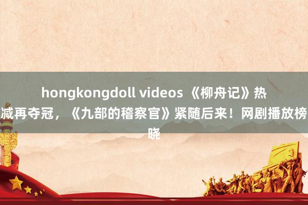 hongkongdoll videos 《柳舟记》热度不减再夺冠，《九部的稽察官》紧随后来！网剧播放榜揭晓