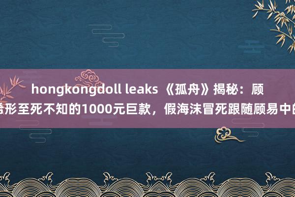 hongkongdoll leaks 《孤舟》揭秘：顾希形至死不知的1000元巨款，假海沫冒死跟随顾易中的