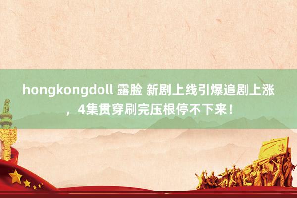 hongkongdoll 露脸 新剧上线引爆追剧上涨，4集贯穿刷完压根停不下来！