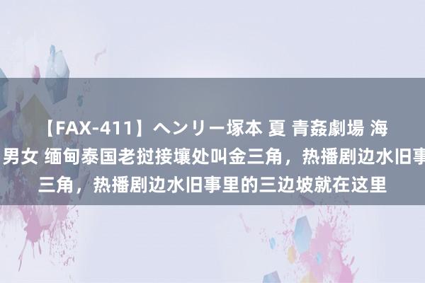 【FAX-411】ヘンリー塚本 夏 青姦劇場 海・山・川 ハマり狂う男女 缅甸泰国老挝接壤处叫金三角，热播剧边水旧事里的三边坡就在这里