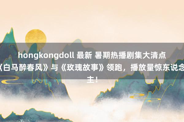 hongkongdoll 最新 暑期热播剧集大清点：《白马醉春风》与《玫瑰故事》领跑，播放量惊东说念主！