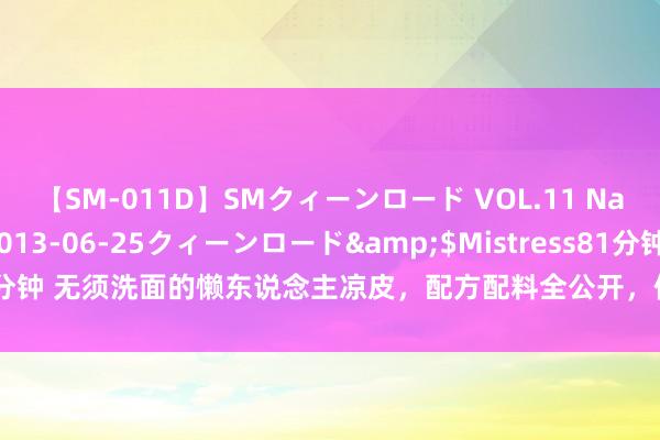 【SM-011D】SMクィーンロード VOL.11 Na:Na</a>2013-06-25クィーンロード&$Mistress81分钟 无须洗面的懒东说念主凉皮，配方配料全公开，像皮筋雷同弹，毛糙又厚味