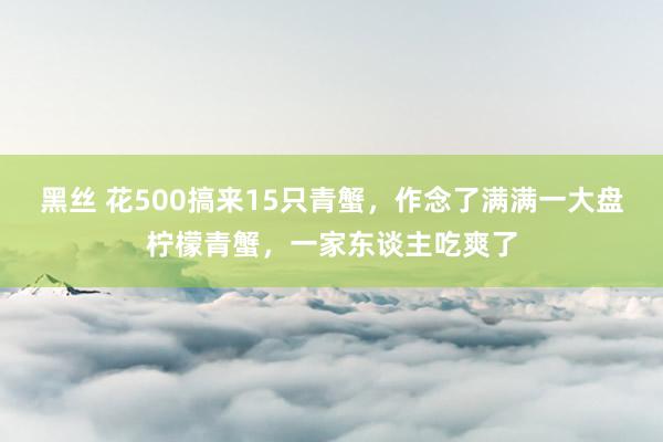 黑丝 花500搞来15只青蟹，作念了满满一大盘柠檬青蟹，一家东谈主吃爽了