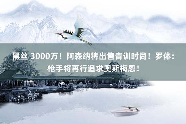 黑丝 3000万！阿森纳将出售青训时尚！罗体：枪手将再行追求奥斯梅恩！