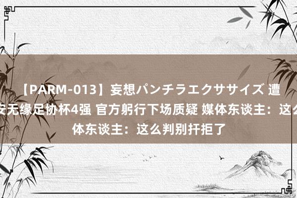 【PARM-013】妄想パンチラエクササイズ 遭争议判罚国安无缘足协杯4强 官方躬行下场质疑 媒体东谈主：这么判别扞拒了