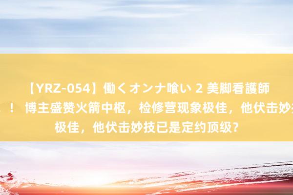 【YRZ-054】働くオンナ喰い 2 美脚看護師を食い散らかす！！ 博主盛赞火箭中枢，检修营现象极佳，他伏击妙技已是定约顶级？