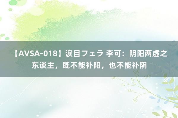 【AVSA-018】涙目フェラ 李可：阴阳两虚之东谈主，既不能补阳，也不能补阴