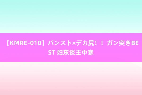 【KMRE-010】パンスト×デカ尻！！ガン突きBEST 妇东谈主中寒