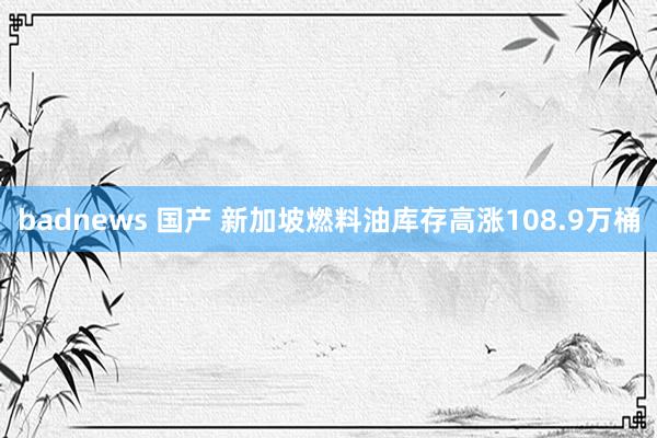 badnews 国产 新加坡燃料油库存高涨108.9万桶