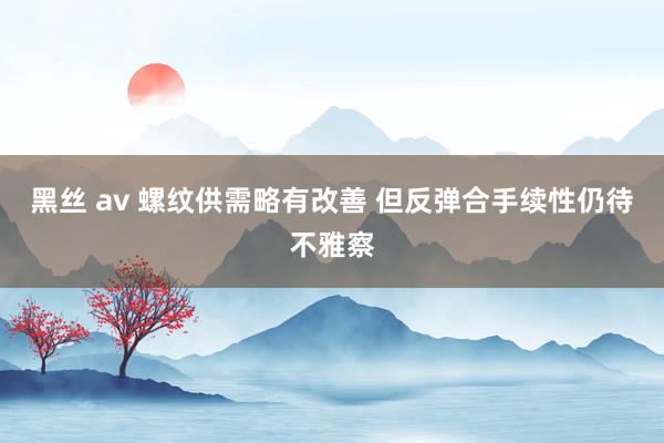 黑丝 av 螺纹供需略有改善 但反弹合手续性仍待不雅察