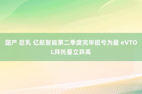 国产 巨乳 亿航智能第二季度完毕扭亏为盈 eVTOL拜托量立异高