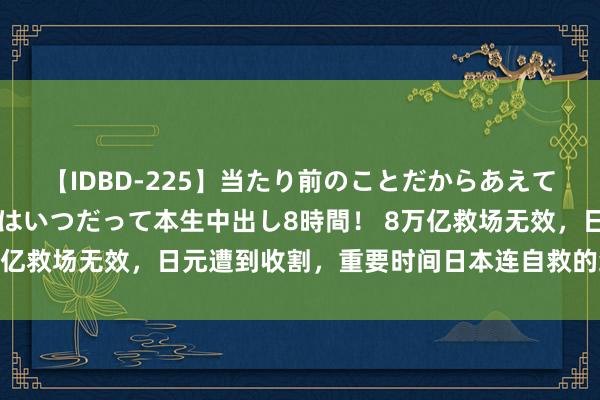 【IDBD-225】当たり前のことだからあえて言わなかったけど…IPはいつだって本生中出し8時間！ 8万亿救场无效，日元遭到收割，重要时间日本连自救的经验都莫得