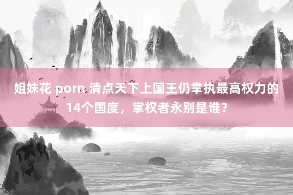 姐妹花 porn 清点天下上国王仍掌执最高权力的14个国度，掌权者永别是谁？