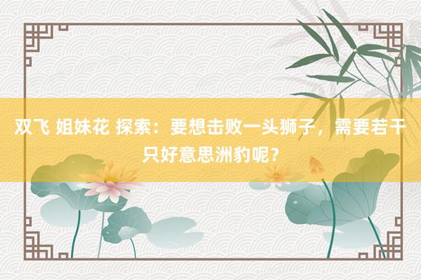 双飞 姐妹花 探索：要想击败一头狮子，需要若干只好意思洲豹呢？