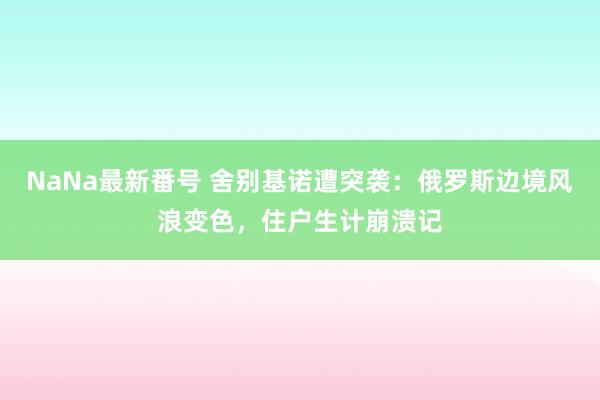 NaNa最新番号 舍别基诺遭突袭：俄罗斯边境风浪变色，住户生计崩溃记