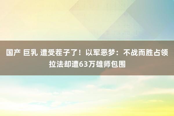 国产 巨乳 遭受茬子了！以军恶梦：不战而胜占领拉法却遭63万雄师包围