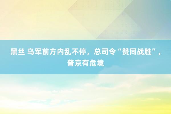 黑丝 乌军前方内乱不停，总司令“赞同战胜”，普京有危境