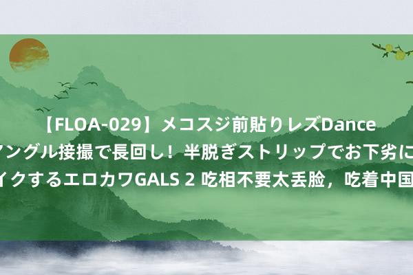 【FLOA-029】メコスジ前貼りレズDance オマ○コ喰い込みをローアングル接撮で長回し！半脱ぎストリップでお下劣にケツをシェイクするエロカワGALS 2 吃相不要太丢脸，吃着中国的饭，砸着中国的碗，实在版农夫与蛇！