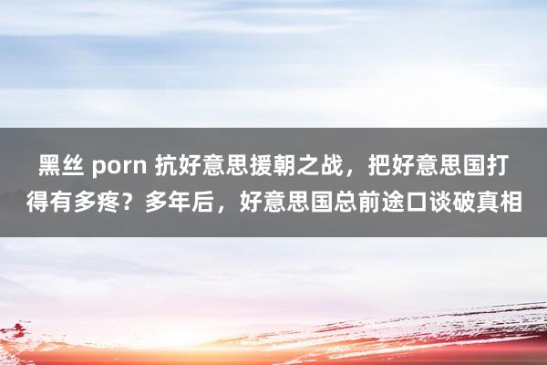 黑丝 porn 抗好意思援朝之战，把好意思国打得有多疼？多年后，好意思国总前途口谈破真相