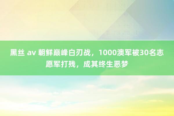 黑丝 av 朝鲜巅峰白刃战，1000澳军被30名志愿军打残，成其终生恶梦