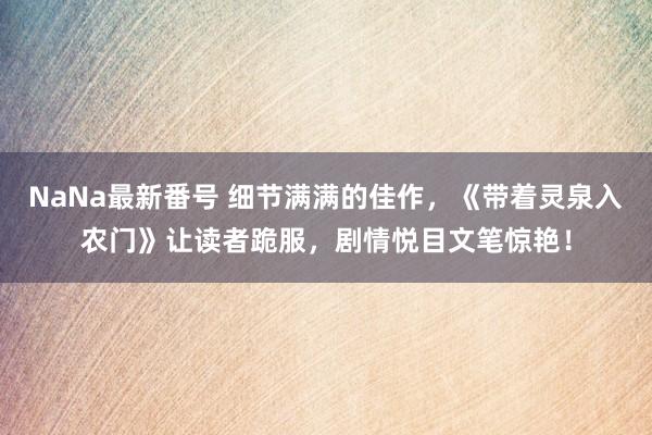 NaNa最新番号 细节满满的佳作，《带着灵泉入农门》让读者跪服，剧情悦目文笔惊艳！