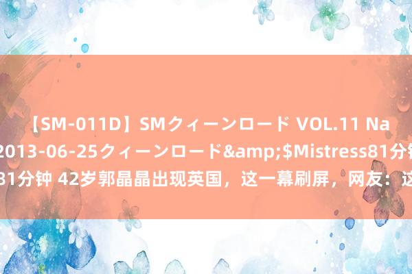 【SM-011D】SMクィーンロード VOL.11 Na:Na</a>2013-06-25クィーンロード&$Mistress81分钟 42岁郭晶晶出现英国，这一幕刷屏，网友：这才是中国东谈主的自恃