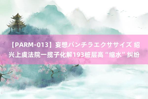 【PARM-013】妄想パンチラエクササイズ 绍兴上虞法院一揽子化解193桩层高“缩水”纠纷