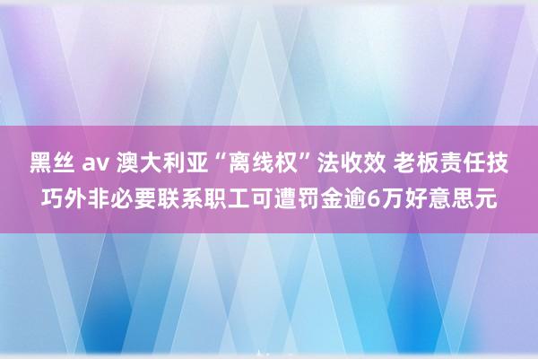 黑丝 av 澳大利亚“离线权”法收效 老板责任技巧外非必要联系职工可遭罚金逾6万好意思元