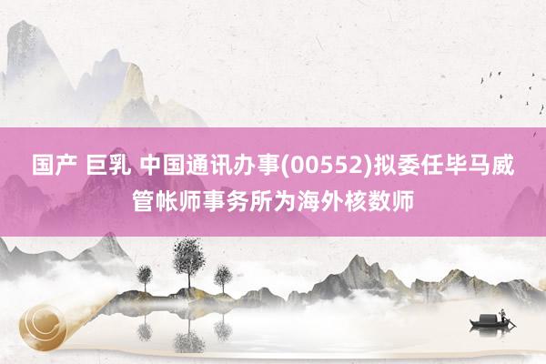 国产 巨乳 中国通讯办事(00552)拟委任毕马威管帐师事务所为海外核数师