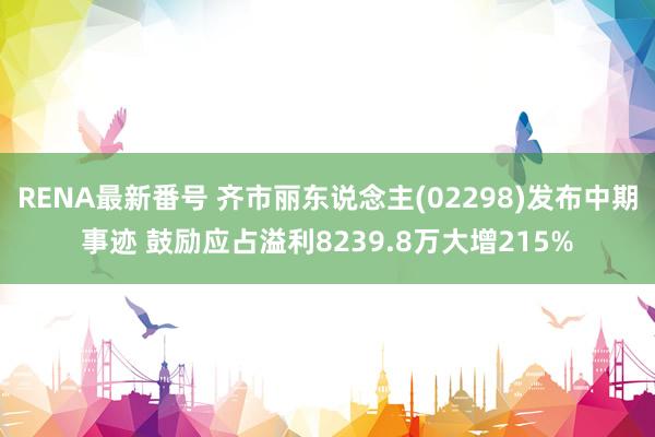 RENA最新番号 齐市丽东说念主(02298)发布中期事迹 鼓励应占溢利8239.8万大增215%