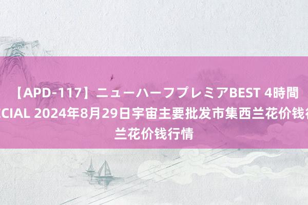 【APD-117】ニューハーフプレミアBEST 4時間SPECIAL 2024年8月29日宇宙主要批发市集西兰花价钱行情