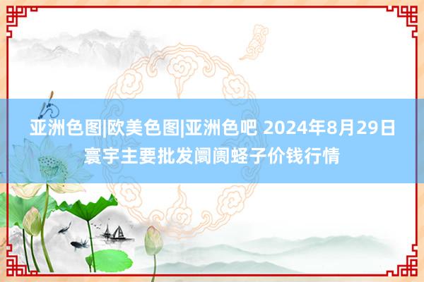 亚洲色图|欧美色图|亚洲色吧 2024年8月29日寰宇主要批发阛阓蛏子价钱行情