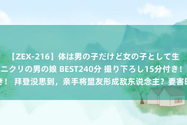 【ZEX-216】体は男の子だけど女の子として生きてる 感じやすいペニクリの男の娘 BEST240分 撮り下ろし15分付き！ 拜登没思到，亲手将盟友形成敌东说念主？要害时刻，中方收到求援主张