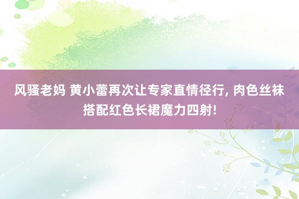 风骚老妈 黄小蕾再次让专家直情径行， 肉色丝袜搭配红色长裙魔力四射!