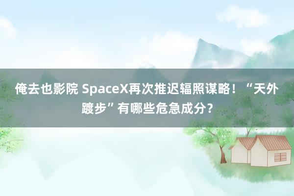 俺去也影院 SpaceX再次推迟辐照谋略！“天外踱步”有哪些危急成分？