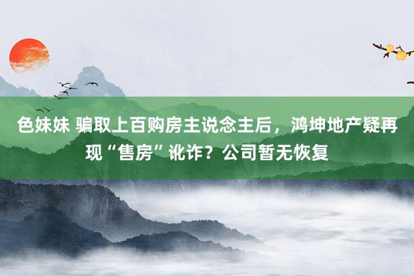 色妹妹 骗取上百购房主说念主后，鸿坤地产疑再现“售房”讹诈？公司暂无恢复