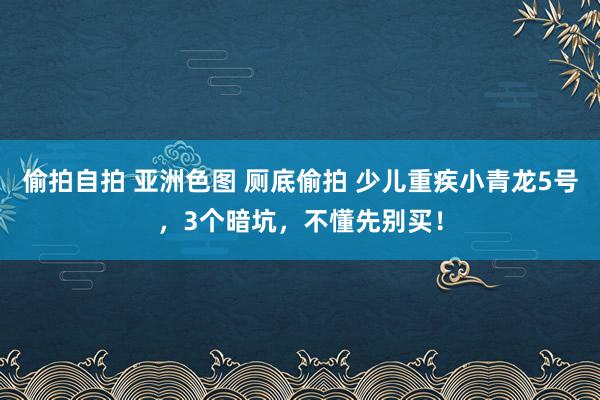 偷拍自拍 亚洲色图 厕底偷拍 少儿重疾小青龙5号，3个暗坑，不懂先别买！