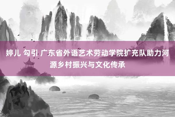 婷儿 勾引 广东省外语艺术劳动学院扩充队助力河源乡村振兴与文化传承