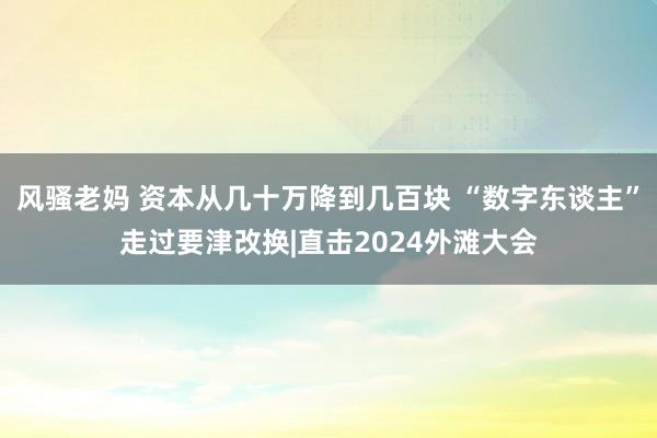 风骚老妈 资本从几十万降到几百块 “数字东谈主”走过要津改换|直击2024外滩大会